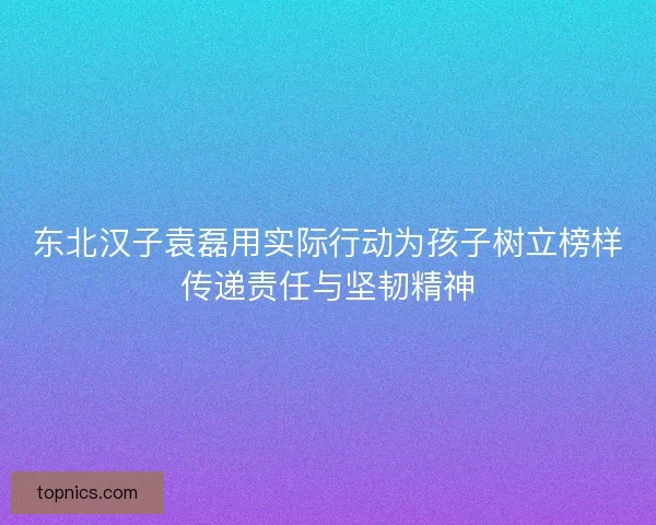 东北汉子袁磊用实际行动为孩子树立榜样传递责任与坚韧精神