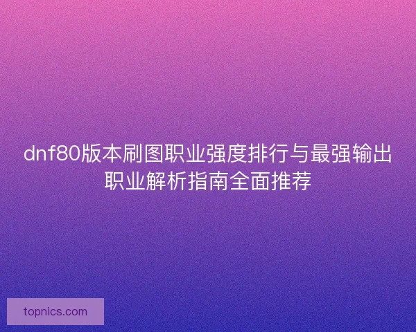dnf80版本刷图职业强度排行与最强输出职业解析指南全面推荐