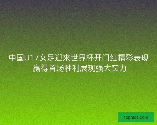 中国U17女足迎来世界杯开门红精彩表现 赢得首场胜利展现强大实力