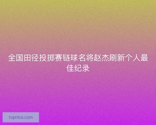 全国田径投掷赛链球名将赵杰刷新个人最佳纪录